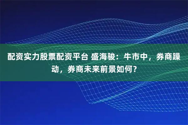 配资实力股票配资平台 盛海骏：牛市中，券商躁动，券商未来前景如何？