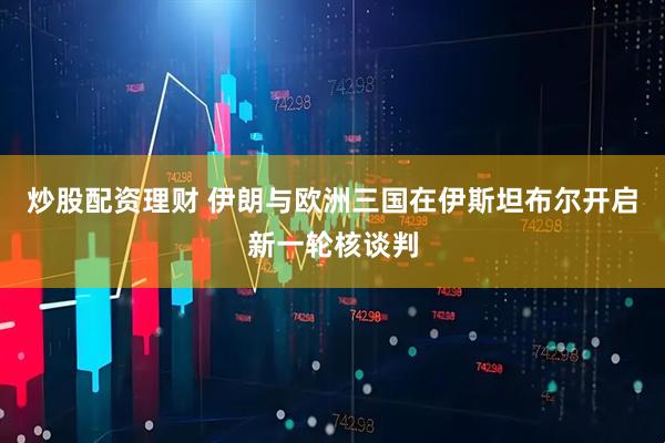 炒股配资理财 伊朗与欧洲三国在伊斯坦布尔开启新一轮核谈判