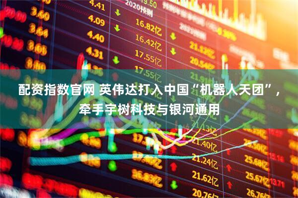 配资指数官网 英伟达打入中国“机器人天团”，牵手宇树科技与银河通用