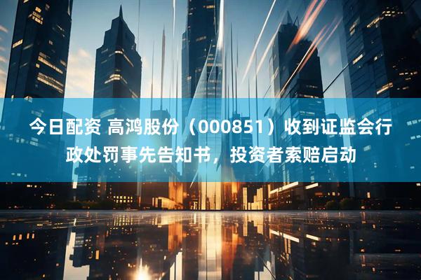 今日配资 高鸿股份（000851）收到证监会行政处罚事先告知书，投资者索赔启动