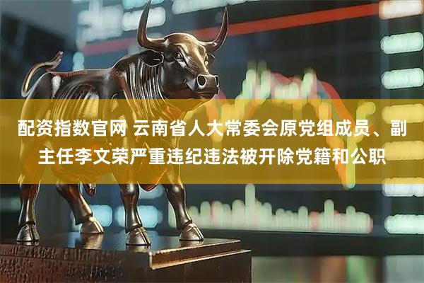 配资指数官网 云南省人大常委会原党组成员、副主任李文荣严重违纪违法被开除党籍和公职