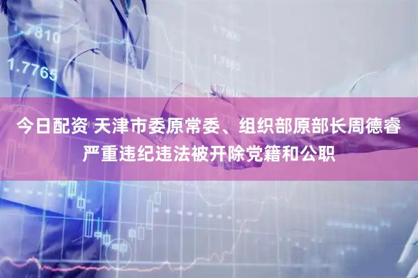 今日配资 天津市委原常委、组织部原部长周德睿严重违纪违法被开除党籍和公职