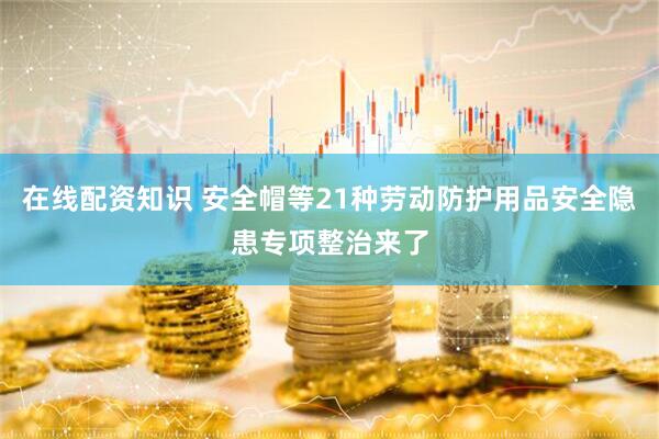 在线配资知识 安全帽等21种劳动防护用品安全隐患专项整治来了