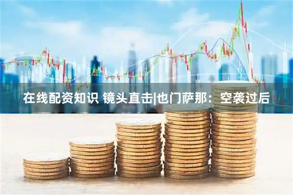 在线配资知识 镜头直击|也门萨那：空袭过后