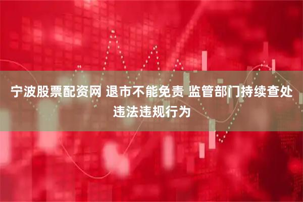 宁波股票配资网 退市不能免责 监管部门持续查处违法违规行为