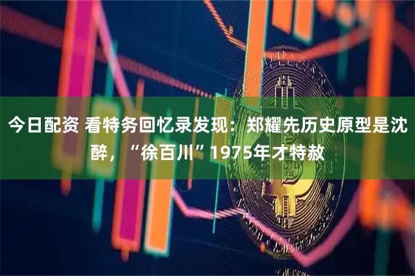今日配资 看特务回忆录发现：郑耀先历史原型是沈醉，“徐百川”1975年才特赦