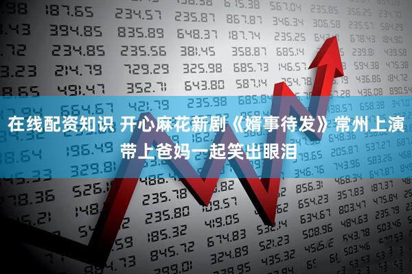 在线配资知识 开心麻花新剧《婿事待发》常州上演 带上爸妈一起笑出眼泪