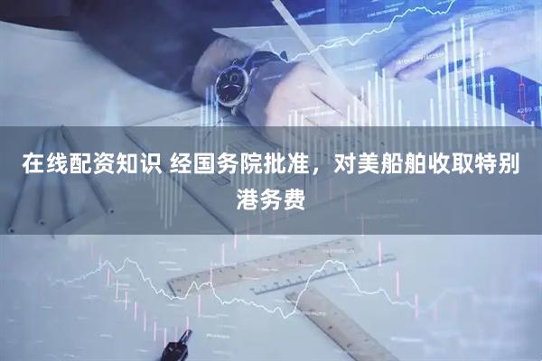 在线配资知识 经国务院批准，对美船舶收取特别港务费