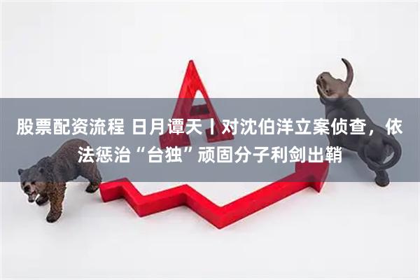 股票配资流程 日月谭天丨对沈伯洋立案侦查，依法惩治“台独”顽固分子利剑出鞘