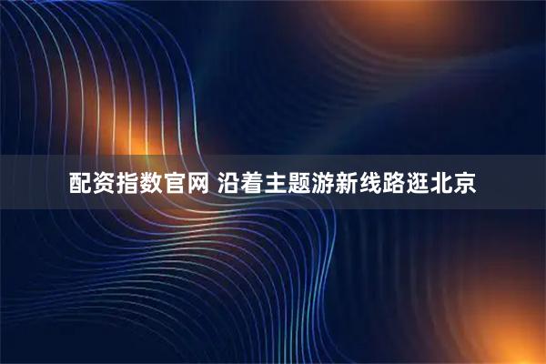 配资指数官网 沿着主题游新线路逛北京