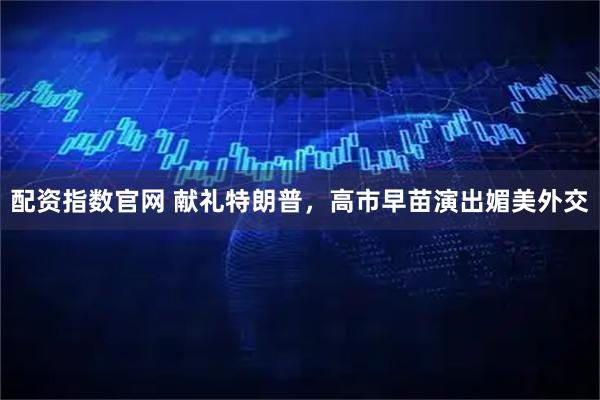 配资指数官网 献礼特朗普，高市早苗演出媚美外交