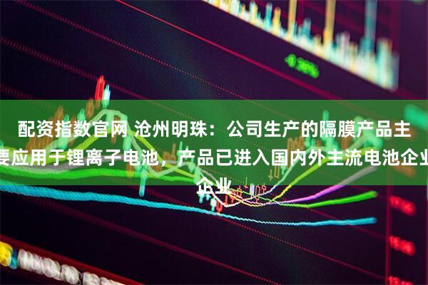 配资指数官网 沧州明珠：公司生产的隔膜产品主要应用于锂离子电池，产品已进入国内外主流电池企业