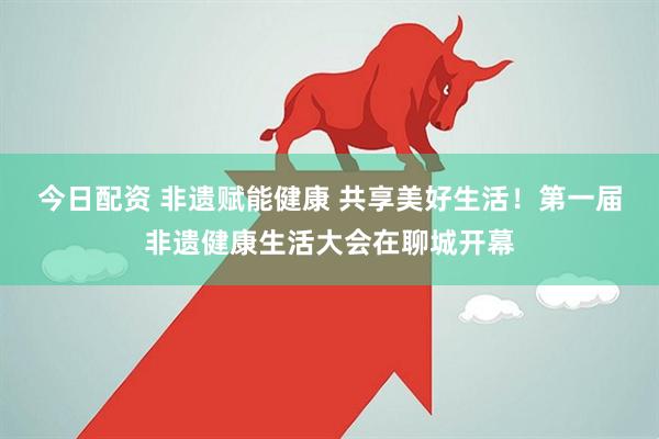 今日配资 非遗赋能健康 共享美好生活！第一届非遗健康生活大会在聊城开幕