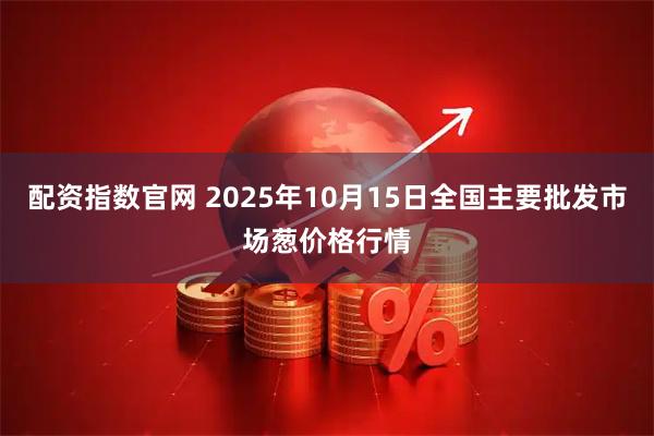 配资指数官网 2025年10月15日全国主要批发市场葱价格行情