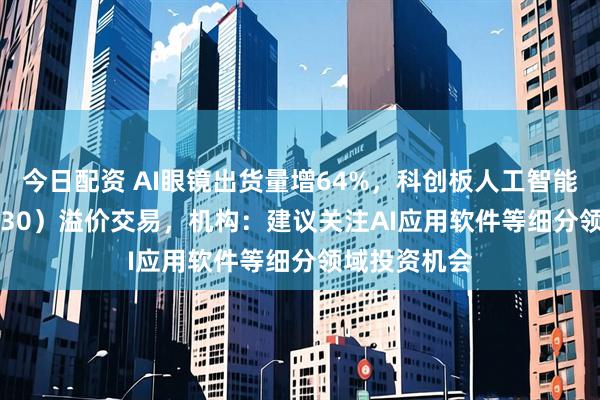 今日配资 AI眼镜出货量增64%，科创板人工智能ETF（588930）溢价交易，机构：建议关注AI应用软件等细分领域投资机会