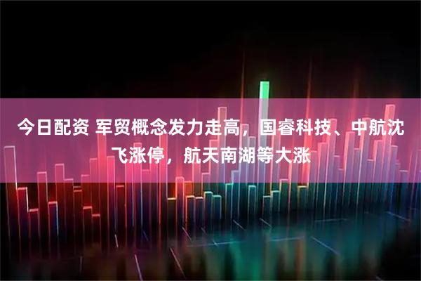 今日配资 军贸概念发力走高，国睿科技、中航沈飞涨停，航天南湖等大涨