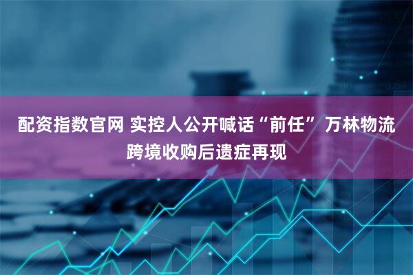 配资指数官网 实控人公开喊话“前任” 万林物流跨境收购后遗症再现