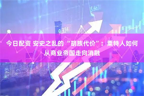 今日配资 安史之乱的 “胡族代价”：粟特人如何从商业帝国走向消融