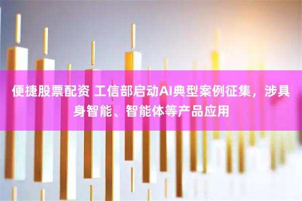 便捷股票配资 工信部启动AI典型案例征集，涉具身智能、智能体等产品应用