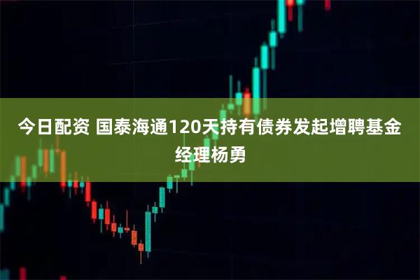今日配资 国泰海通120天持有债券发起增聘基金经理杨勇