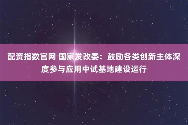 配资指数官网 国家发改委：鼓励各类创新主体深度参与应用中试基地建设运行