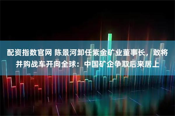 配资指数官网 陈景河卸任紫金矿业董事长，敢将并购战车开向全球：中国矿企争取后来居上