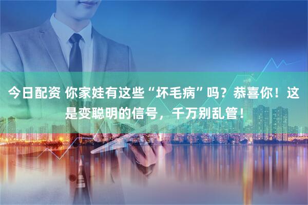 今日配资 你家娃有这些“坏毛病”吗？恭喜你！这是变聪明的信号，千万别乱管！