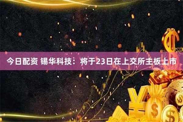 今日配资 锡华科技：将于23日在上交所主板上市