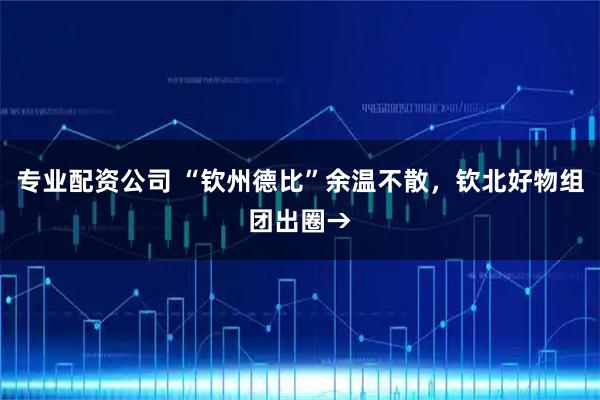 专业配资公司 “钦州德比”余温不散，钦北好物组团出圈→