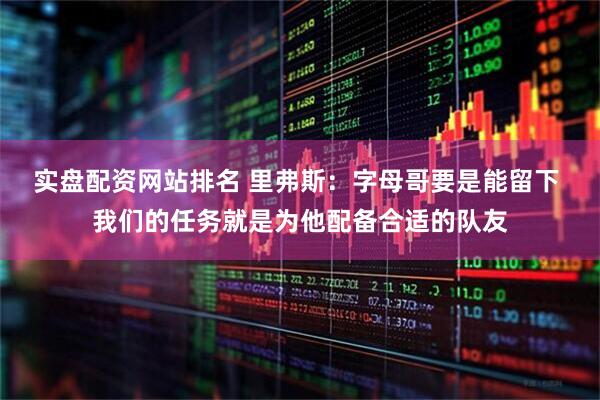 实盘配资网站排名 里弗斯：字母哥要是能留下 我们的任务就是为他配备合适的队友