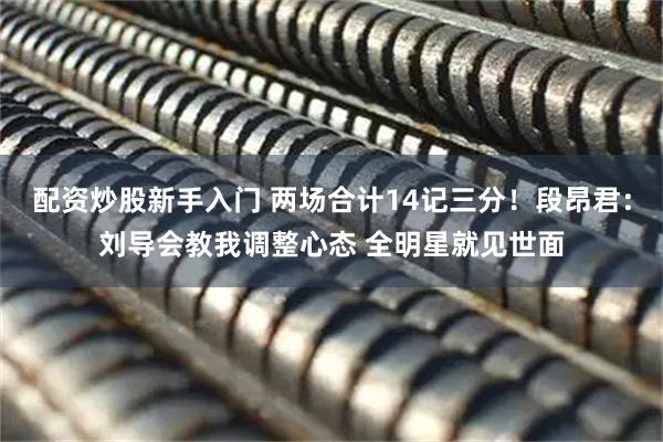 配资炒股新手入门 两场合计14记三分！段昂君：刘导会教我调整心态 全明星就见世面