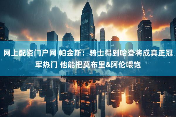 网上配资门户网 帕金斯：骑士得到哈登将成真正冠军热门 他能把莫布里&阿伦喂饱
