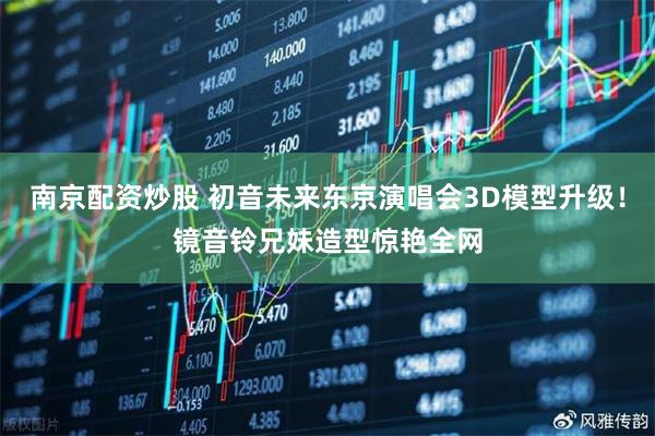 南京配资炒股 初音未来东京演唱会3D模型升级！镜音铃兄妹造型惊艳全网