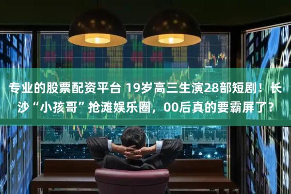 专业的股票配资平台 19岁高三生演28部短剧！长沙“小孩哥”抢滩娱乐圈，00后真的要霸屏了？