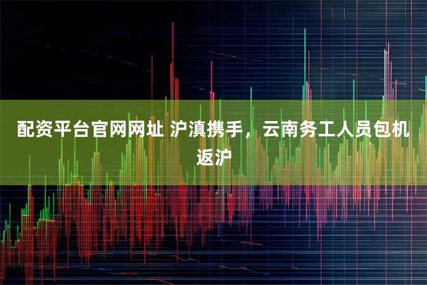 配资平台官网网址 沪滇携手，云南务工人员包机返沪