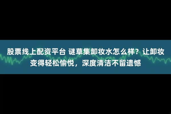 股票线上配资平台 谜草集卸妆水怎么样？让卸妆变得轻松愉悦，深度清洁不留遗憾