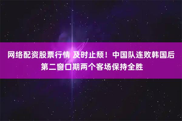 网络配资股票行情 及时止颓！中国队连败韩国后 第二窗口期两个客场保持全胜