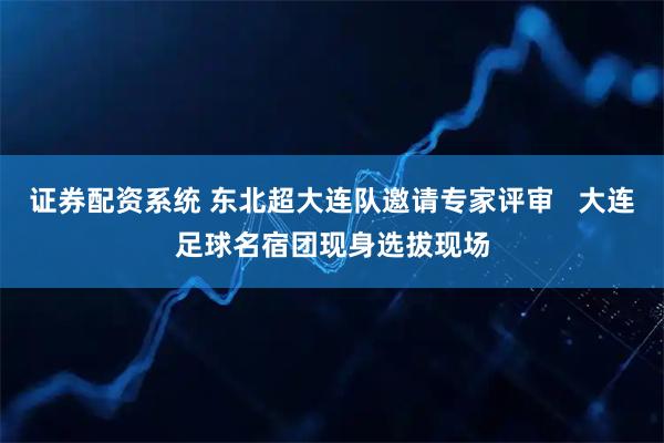 证券配资系统 东北超大连队邀请专家评审   大连足球名宿团现身选拔现场