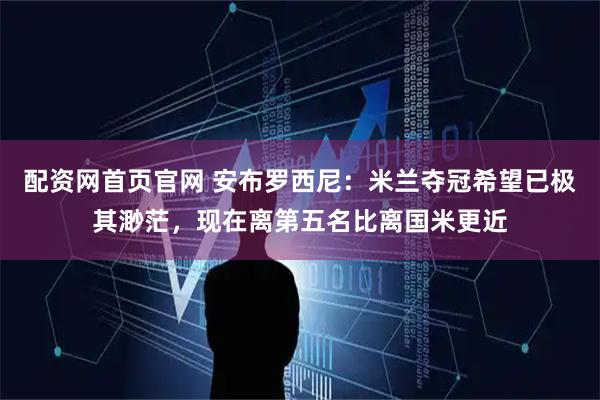 配资网首页官网 安布罗西尼：米兰夺冠希望已极其渺茫，现在离第五名比离国米更近