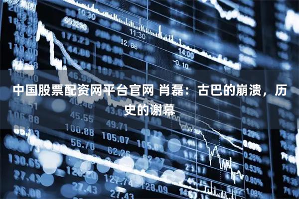 中国股票配资网平台官网 肖磊：古巴的崩溃，历史的谢幕