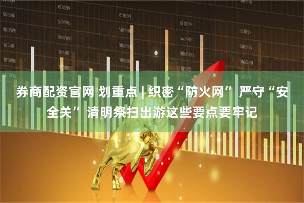 券商配资官网 划重点 | 织密“防火网” 严守“安全关” 清明祭扫出游这些要点要牢记