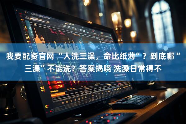我要配资官网 “人洗三澡，命比纸薄”？到底哪“三澡”不能洗？答案揭晓 洗澡日常得不