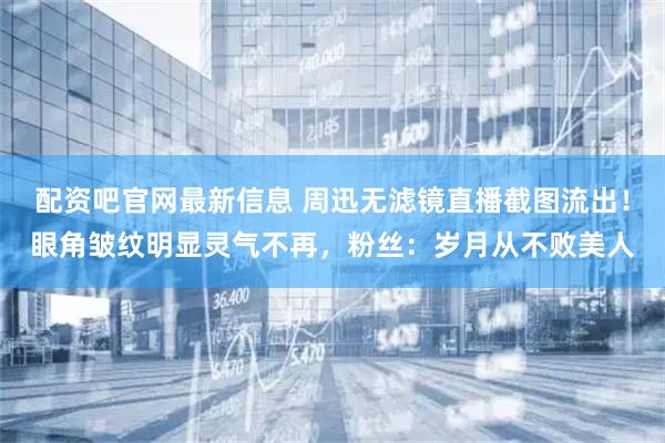 配资吧官网最新信息 周迅无滤镜直播截图流出！眼角皱纹明显灵气不再，粉丝：岁月从不败美人