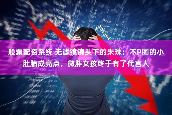 股票配资系统 无滤镜镜头下的朱珠：不P图的小肚腩成亮点，微胖女孩终于有了代言人