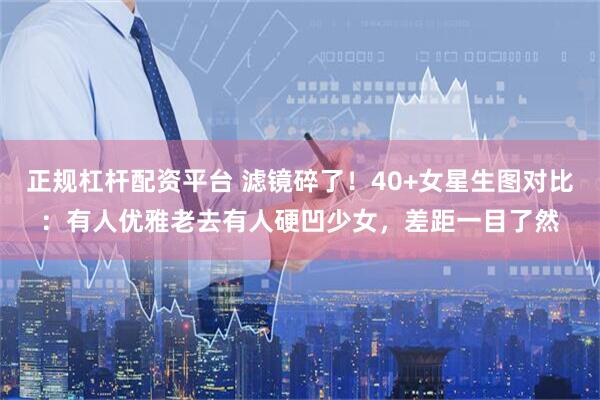 正规杠杆配资平台 滤镜碎了！40+女星生图对比：有人优雅老去有人硬凹少女，差距一目了然