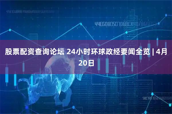 股票配资查询论坛 24小时环球政经要闻全览 | 4月20日