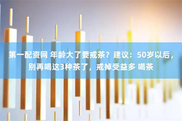 第一配资网 年龄大了要戒茶？建议：50岁以后，别再喝这3种茶了，戒掉受益多 喝茶