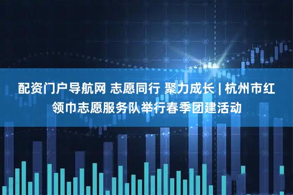 配资门户导航网 志愿同行 聚力成长 | 杭州市红领巾志愿服务队举行春季团建活动