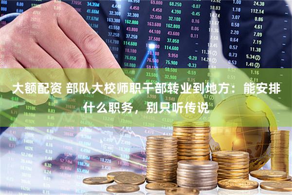 大额配资 部队大校师职干部转业到地方：能安排什么职务，别只听传说