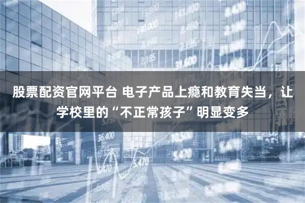 股票配资官网平台 电子产品上瘾和教育失当，让学校里的“不正常孩子”明显变多